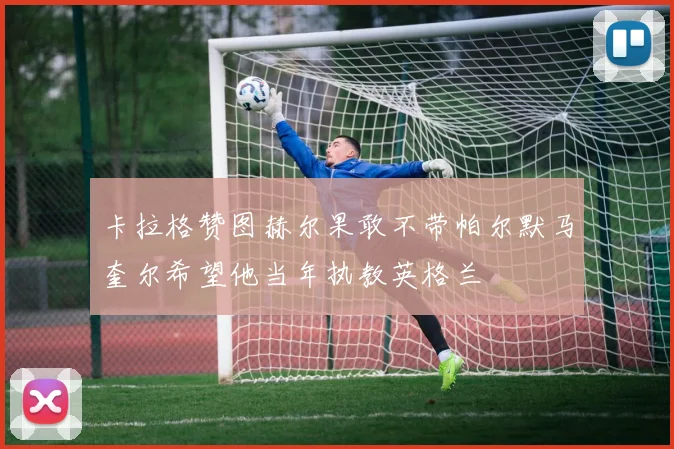 卡拉格赞图赫尔果敢不带帕尔默马奎尔希望他当年执教英格兰