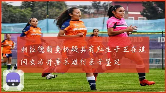 利拉德前妻怀疑其有私生子正在追问女方并要求进行亲子鉴定