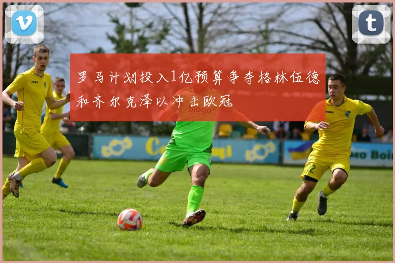 罗马计划投入1亿预算争夺格林伍德和齐尔克泽以冲击欧冠