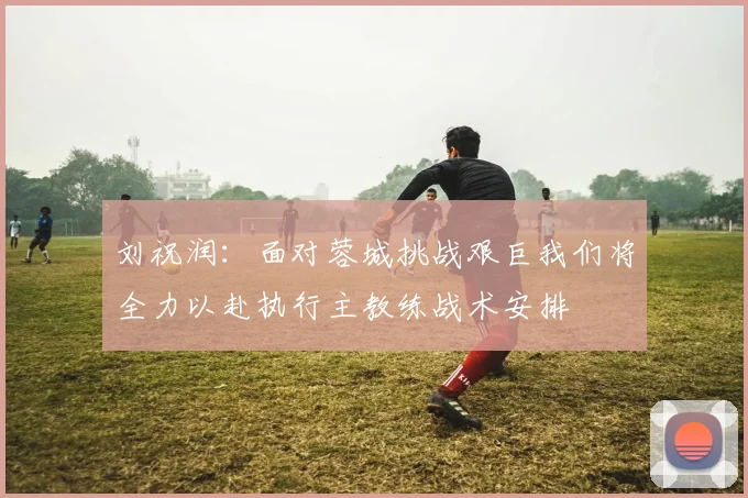 刘祝润：面对蓉城挑战艰巨我们将全力以赴执行主教练战术安排