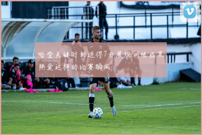 哈登关键时刻连得7分展现训练成果热爱这样的比赛瞬间