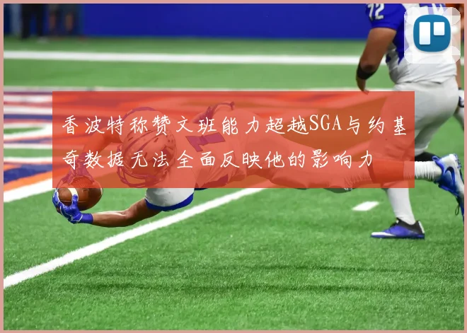 香波特称赞文班能力超越SGA与约基奇数据无法全面反映他的影响力